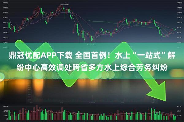 鼎冠优配APP下载 全国首例！水上“一站式”解纷中心高效调处跨省多方水上综合劳务纠纷