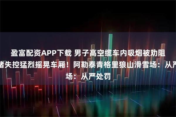 盈富配资APP下载 男子高空缆车内吸烟被劝阻,情绪失控猛烈摇晃车厢!阿勒泰青格里狼山滑雪场:从严处罚