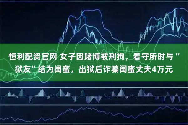 恒利配资官网 女子因赌博被刑拘,看守所时与“狱友”结为闺蜜,出狱后诈骗闺蜜丈夫4万元