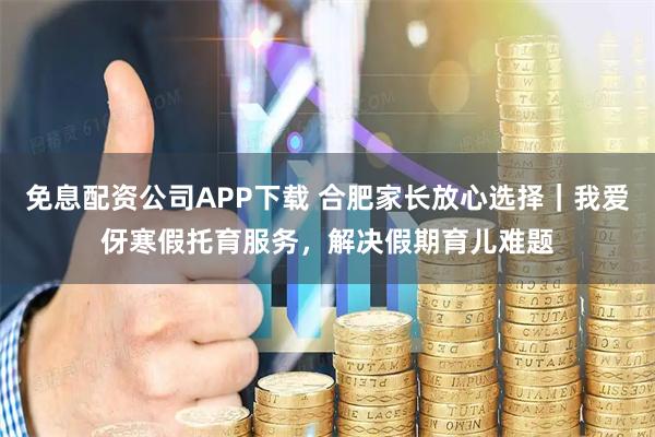 免息配资公司APP下载 合肥家长放心选择｜我爱伢寒假托育服务，解决假期育儿难题