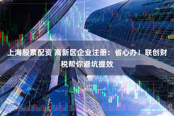 上海股票配资 高新区企业注册：省心办！联创财税帮你避坑提效