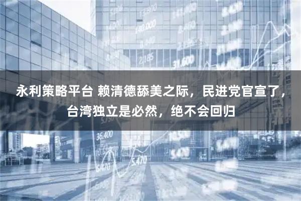 永利策略平台 赖清德舔美之际，民进党官宣了，台湾独立是必然，绝不会回归