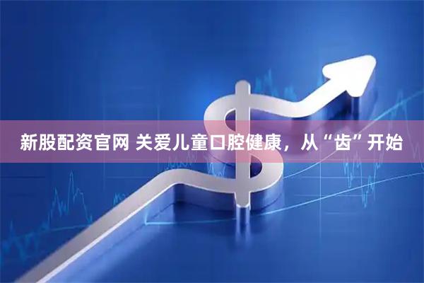 新股配资官网 关爱儿童口腔健康，从“齿”开始