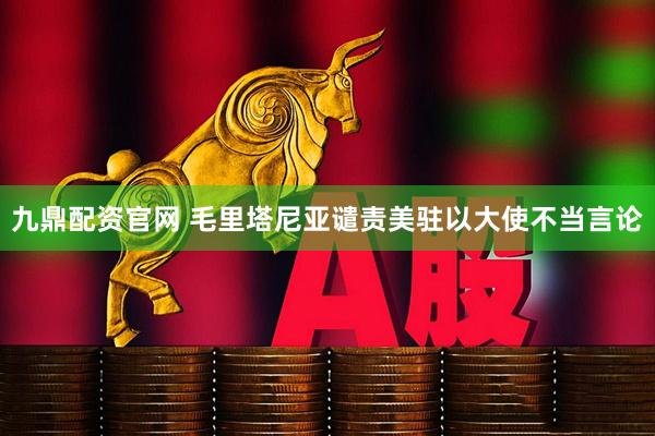九鼎配资官网 毛里塔尼亚谴责美驻以大使不当言论