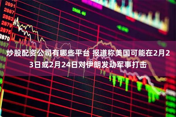 炒股配资公司有哪些平台 报道称美国可能在2月23日或2月24日对伊朗发动军事打击