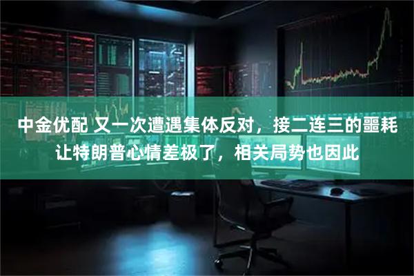 中金优配 又一次遭遇集体反对，接二连三的噩耗让特朗普心情差极了，相关局势也因此