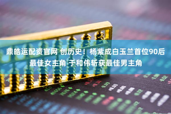 鼎皓运配资官网 创历史！杨紫成白玉兰首位90后最佳女主角 于和伟斩获最佳男主角