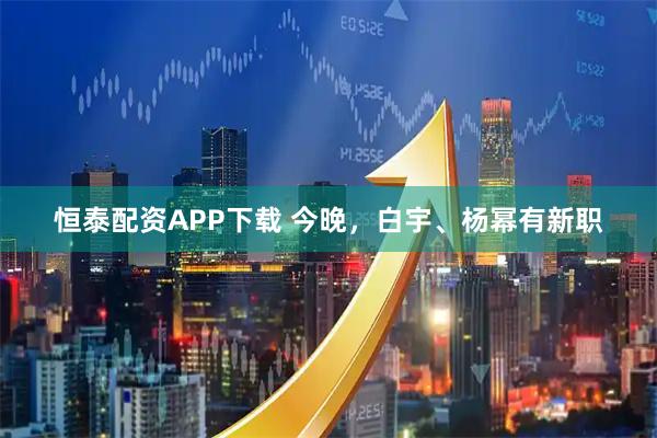 恒泰配资APP下载 今晚，白宇、杨幂有新职