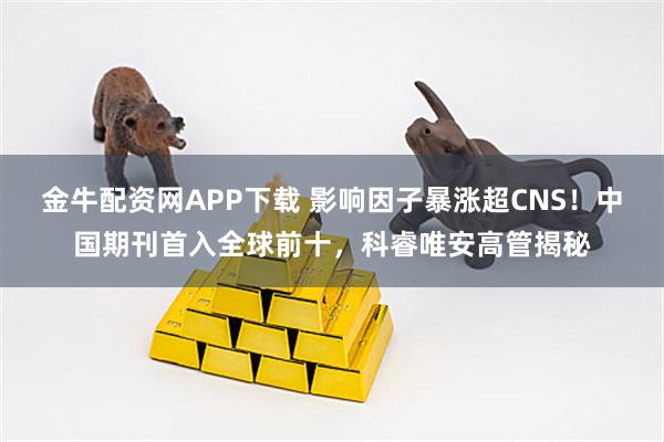 金牛配资网APP下载 影响因子暴涨超CNS！中国期刊首入全球前十，科睿唯安高管揭秘