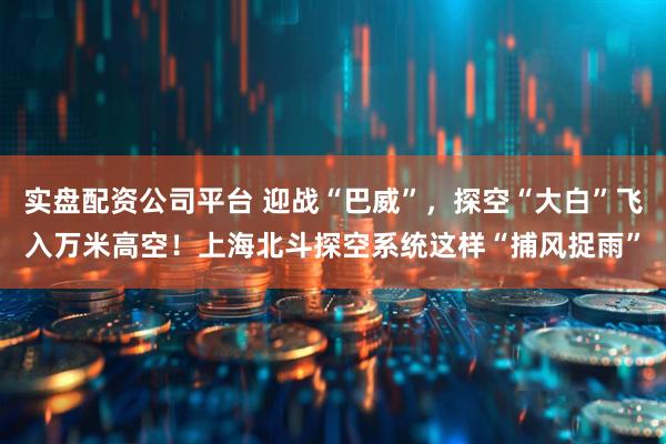 实盘配资公司平台 迎战“巴威”，探空“大白”飞入万米高空！上海北斗探空系统这样“捕风捉雨”