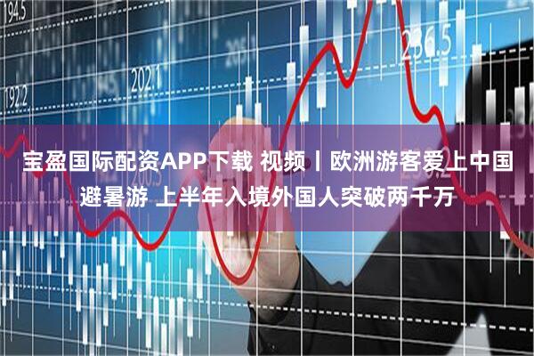 宝盈国际配资APP下载 视频丨欧洲游客爱上中国避暑游 上半年入境外国人突破两千万