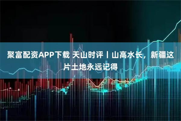 聚富配资APP下载 天山时评丨山高水长，新疆这片土地永远记得