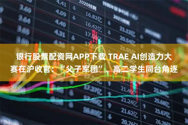 银行股票配资网APP下载 TRAE AI创造力大赛在沪收官：“父子军团”、高二学生同台角逐