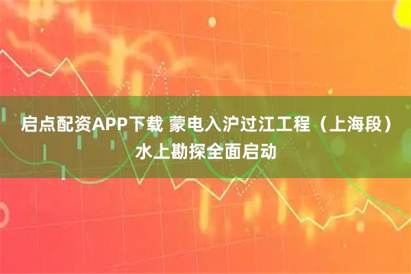 启点配资APP下载 蒙电入沪过江工程（上海段）水上勘探全面启动