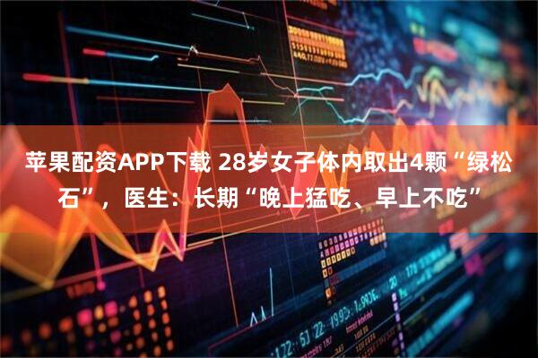 苹果配资APP下载 28岁女子体内取出4颗“绿松石”，医生：长期“晚上猛吃、早上不吃”