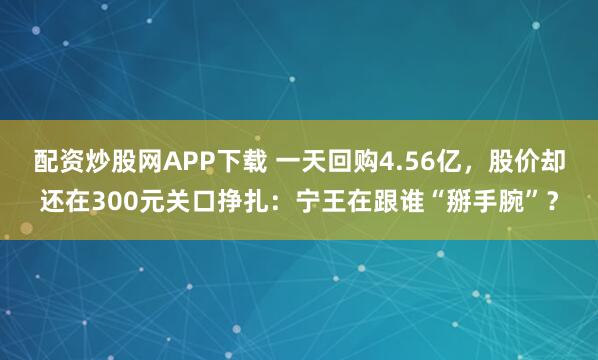 配资炒股网APP下载 一天回购4.56亿，股价却还在300元关口挣扎：宁王在跟谁“掰手腕”？