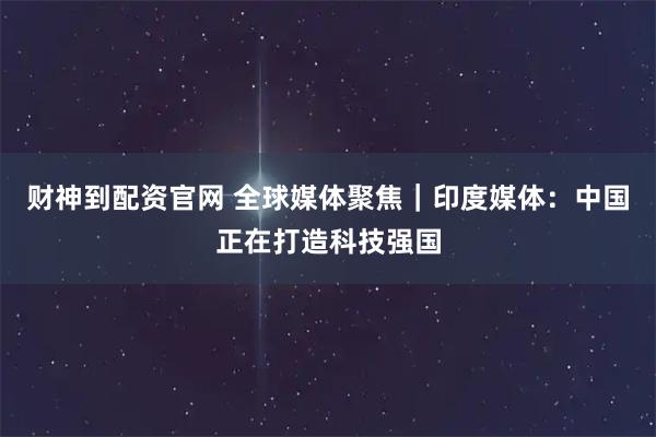 财神到配资官网 全球媒体聚焦｜印度媒体：中国正在打造科技强国