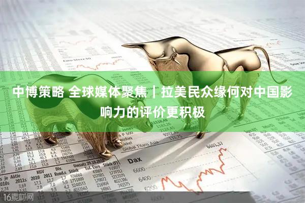 中博策略 全球媒体聚焦｜拉美民众缘何对中国影响力的评价更积极